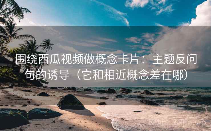 围绕西瓜视频做概念卡片：主题反问句的诱导（它和相近概念差在哪）