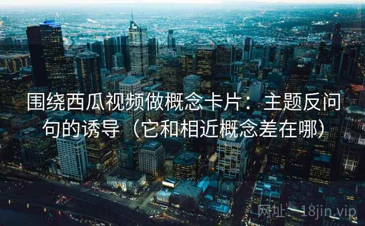 围绕西瓜视频做概念卡片：主题反问句的诱导（它和相近概念差在哪）