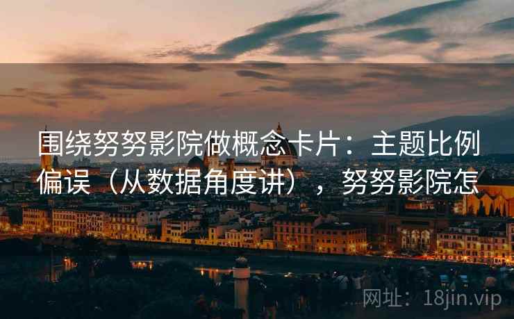 围绕努努影院做概念卡片：主题比例偏误（从数据角度讲），努努影院怎