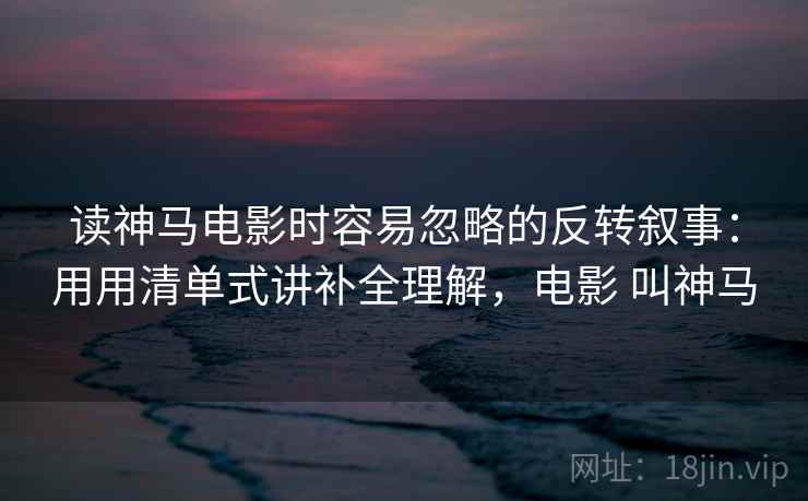 读神马电影时容易忽略的反转叙事：用用清单式讲补全理解，电影 叫神马