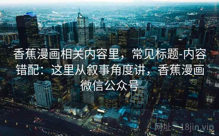 香蕉漫画相关内容里，常见标题-内容错配：这里从叙事角度讲，香蕉漫画微信公众号