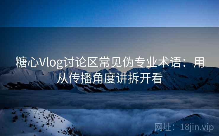 糖心Vlog讨论区常见伪专业术语：用从传播角度讲拆开看