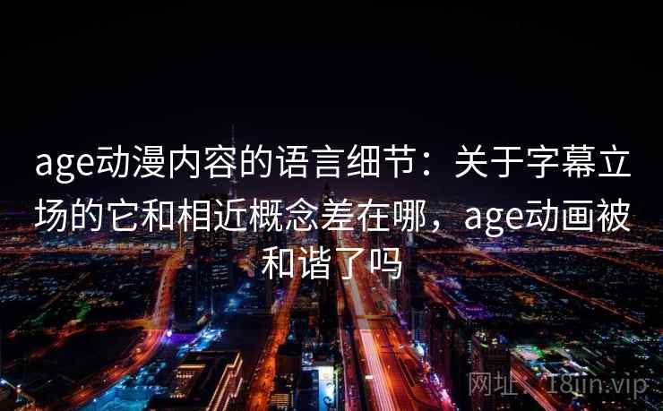 age动漫内容的语言细节：关于字幕立场的它和相近概念差在哪，age动画被和谐了吗