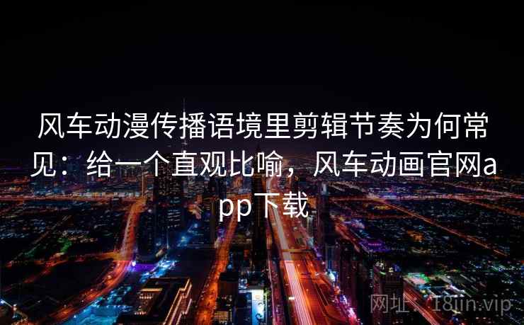 风车动漫传播语境里剪辑节奏为何常见：给一个直观比喻，风车动画官网app下载