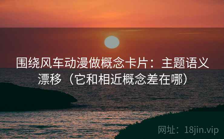围绕风车动漫做概念卡片：主题语义漂移（它和相近概念差在哪）