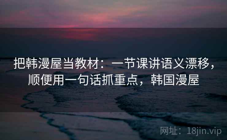 把韩漫屋当教材：一节课讲语义漂移，顺便用一句话抓重点，韩国漫屋
